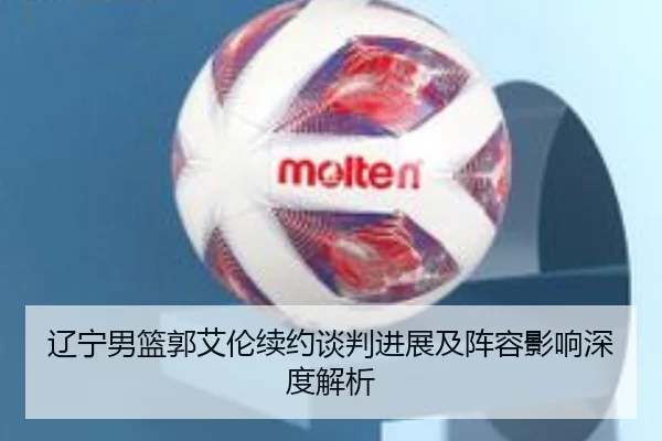 辽宁男篮郭艾伦续约谈判进展及阵容影响深度解析